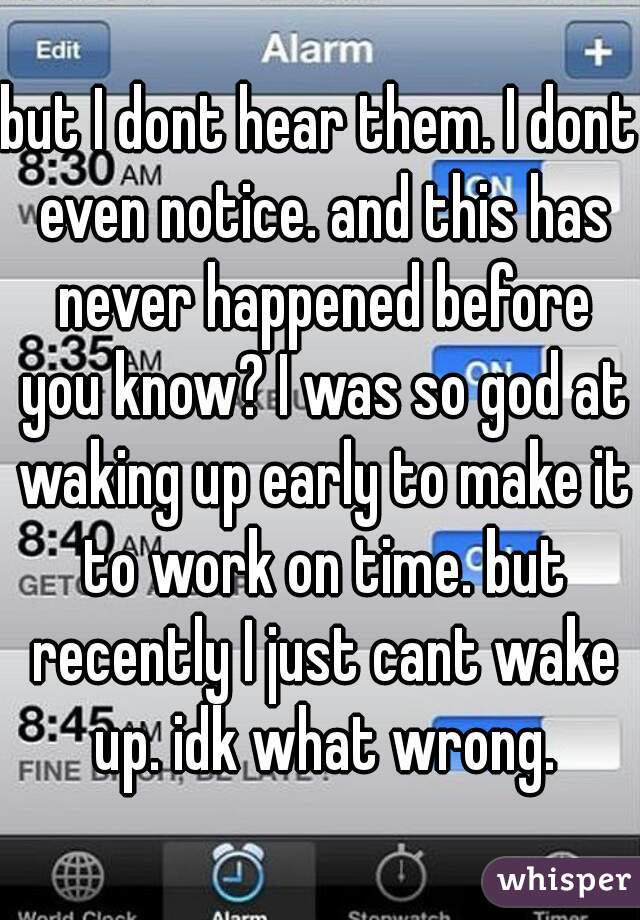 but I dont hear them. I dont even notice. and this has never happened before you know? I was so god at waking up early to make it to work on time. but recently I just cant wake up. idk what wrong.