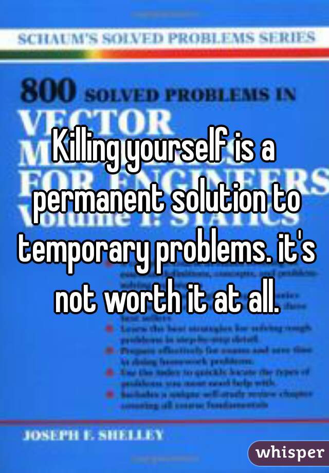 Killing yourself is a permanent solution to temporary problems. it's not worth it at all.