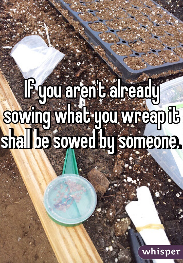 If you aren't already sowing what you wreap it shall be sowed by someone. 