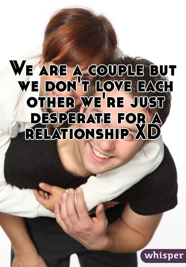 We are a couple but we don't love each other we're just desperate for a relationship XD 