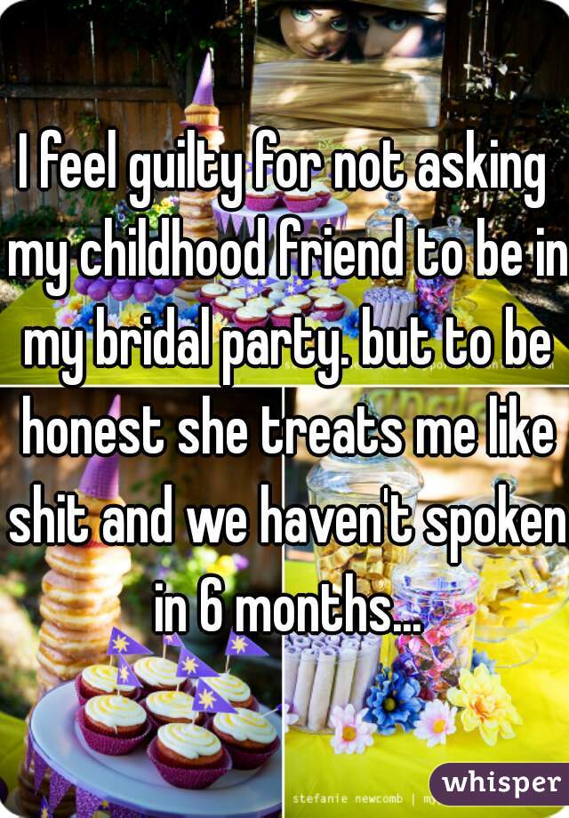I feel guilty for not asking my childhood friend to be in my bridal party. but to be honest she treats me like shit and we haven't spoken in 6 months...