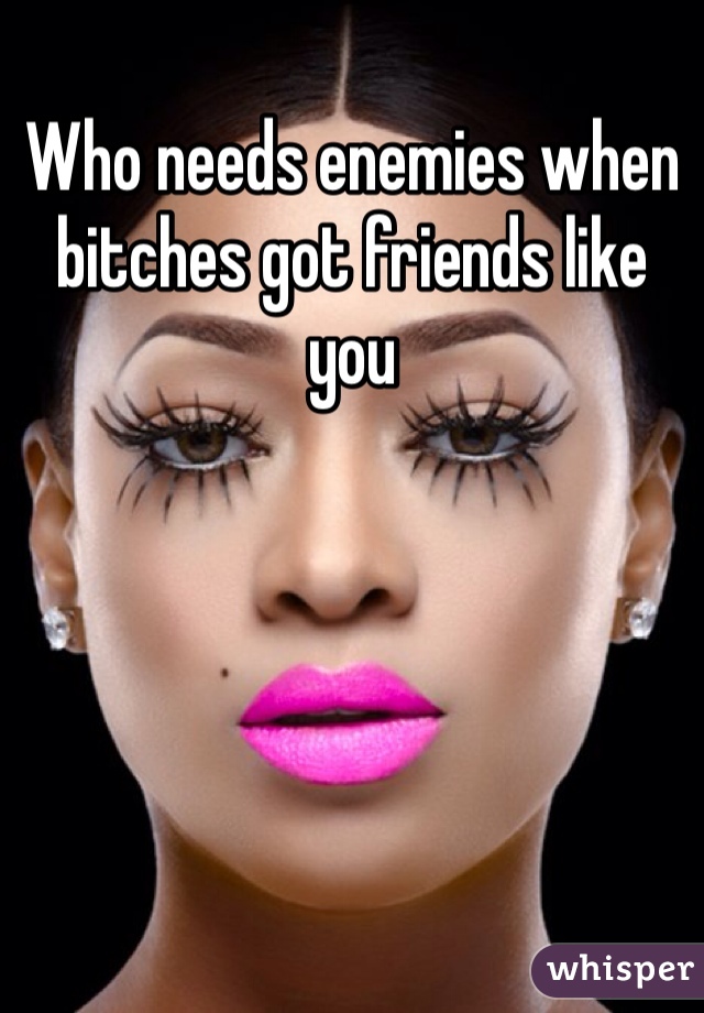 Who needs enemies when bitches got friends like you 