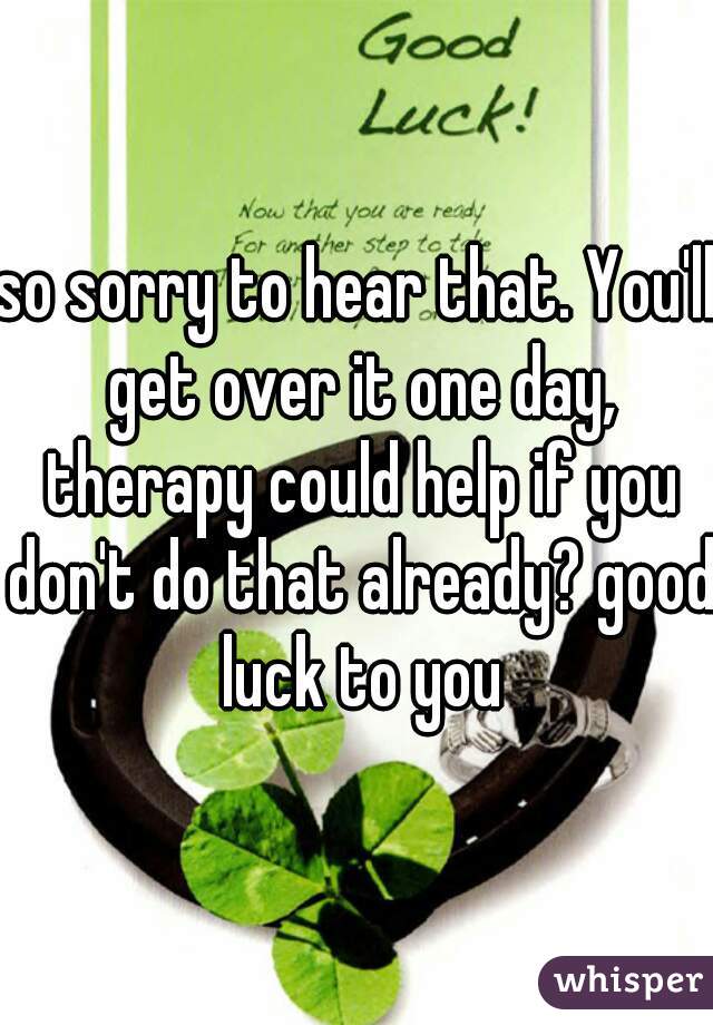 so sorry to hear that. You'll get over it one day, therapy could help if you don't do that already? good luck to you