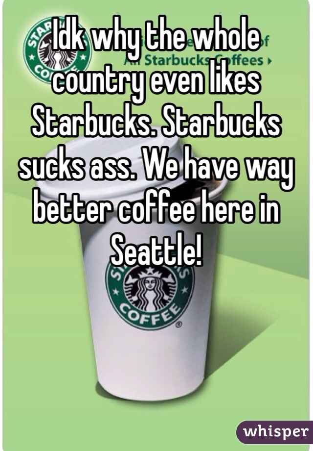 Idk why the whole country even likes Starbucks. Starbucks sucks ass. We have way better coffee here in Seattle!