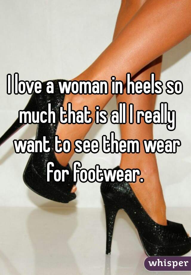 I love a woman in heels so much that is all I really want to see them wear for footwear. 