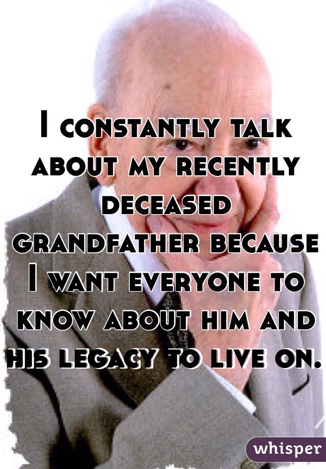 I constantly talk about my recently deceased grandfather because I want everyone to know about him and his legacy to live on. 