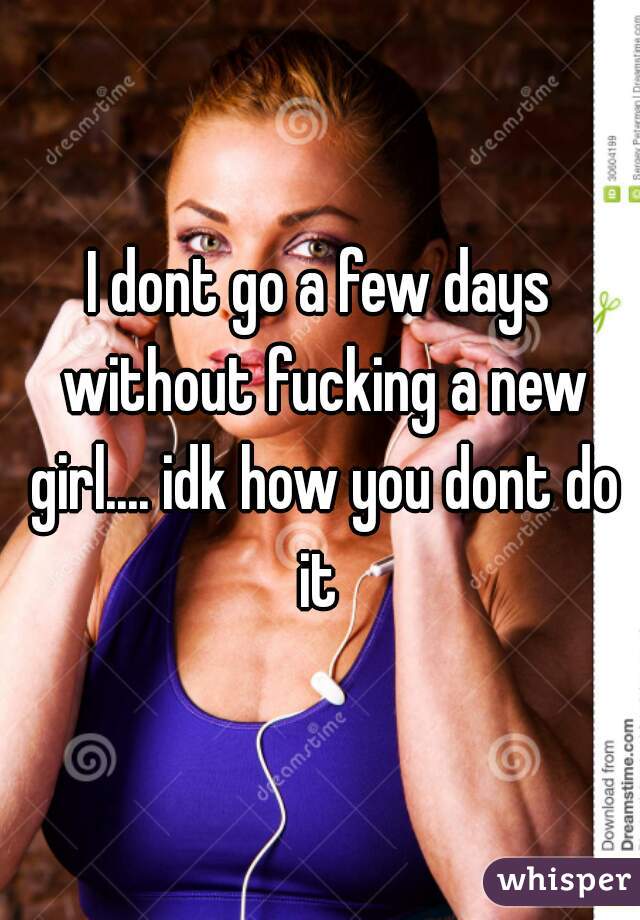 I dont go a few days without fucking a new girl.... idk how you dont do it 