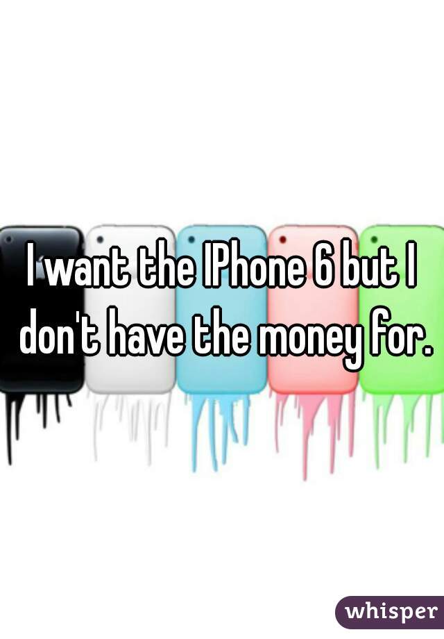 I want the IPhone 6 but I don't have the money for.