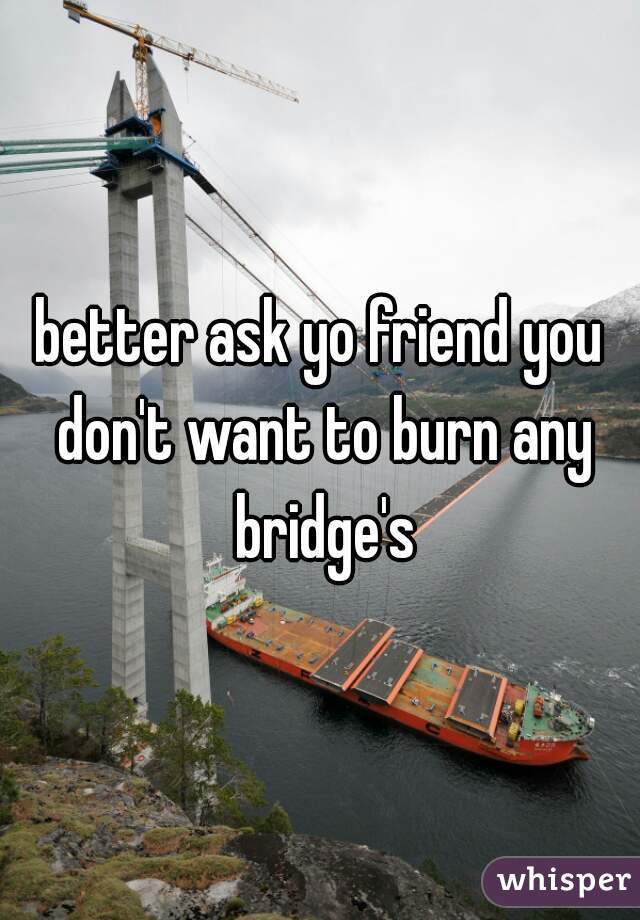 better ask yo friend you don't want to burn any bridge's