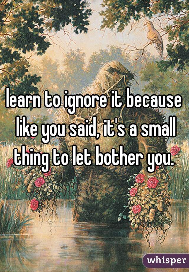 learn to ignore it because like you said, it's a small thing to let bother you. 