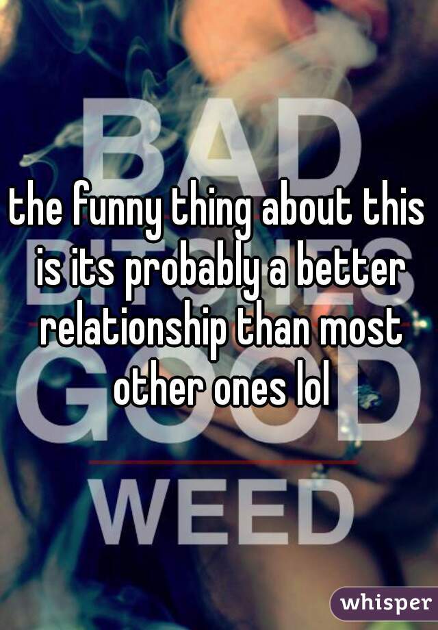 the funny thing about this is its probably a better relationship than most other ones lol