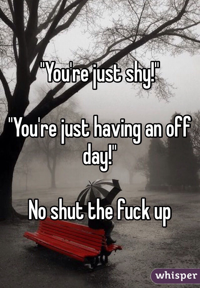 "You're just shy!"

"You're just having an off day!" 

No shut the fuck up

