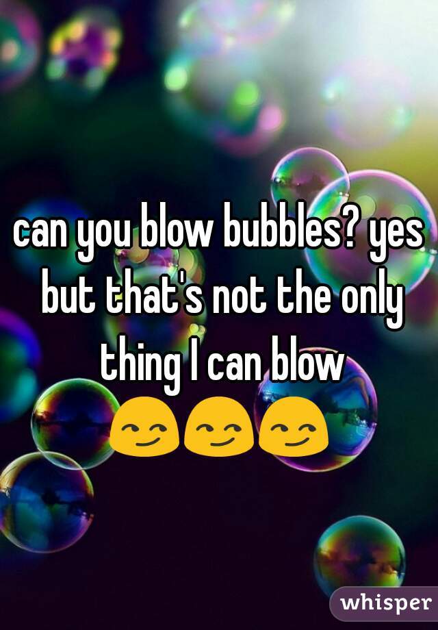 can you blow bubbles? yes but that's not the only thing I can blow 😏😏😏    