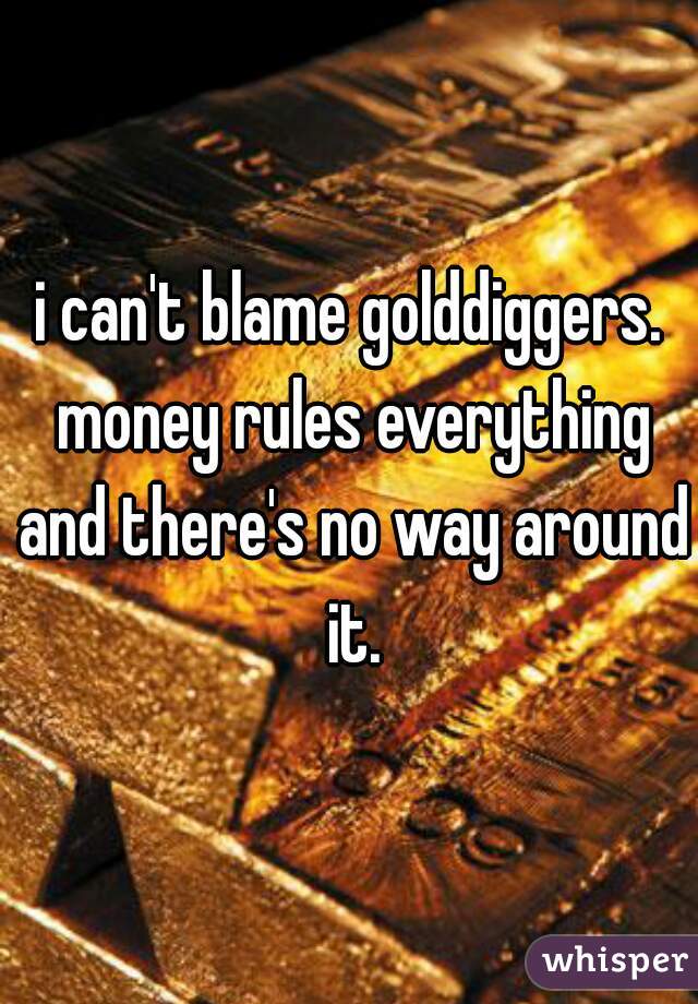 i can't blame golddiggers. money rules everything and there's no way around it.