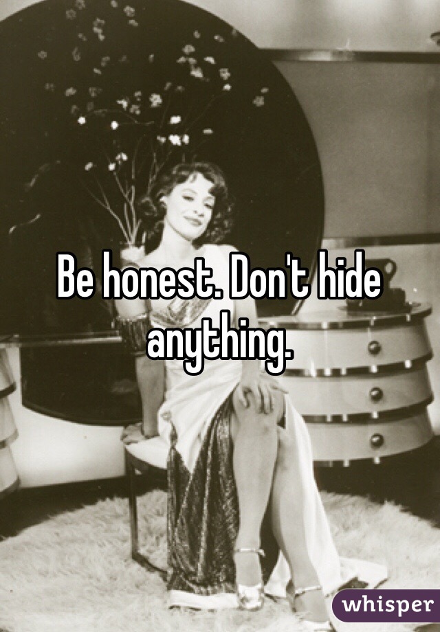 Be honest. Don't hide anything.