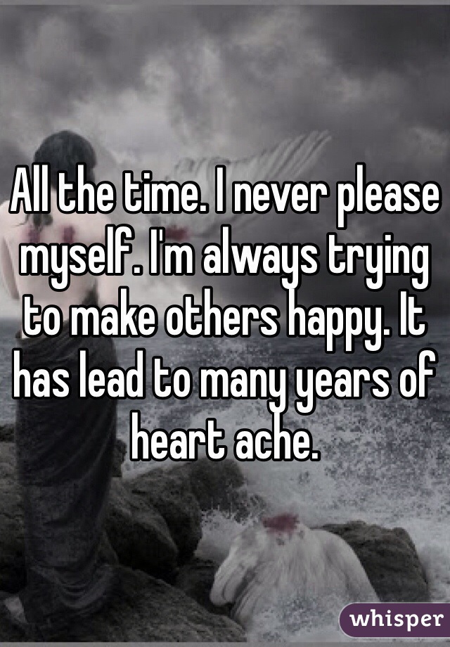 All the time. I never please myself. I'm always trying to make others happy. It has lead to many years of heart ache. 