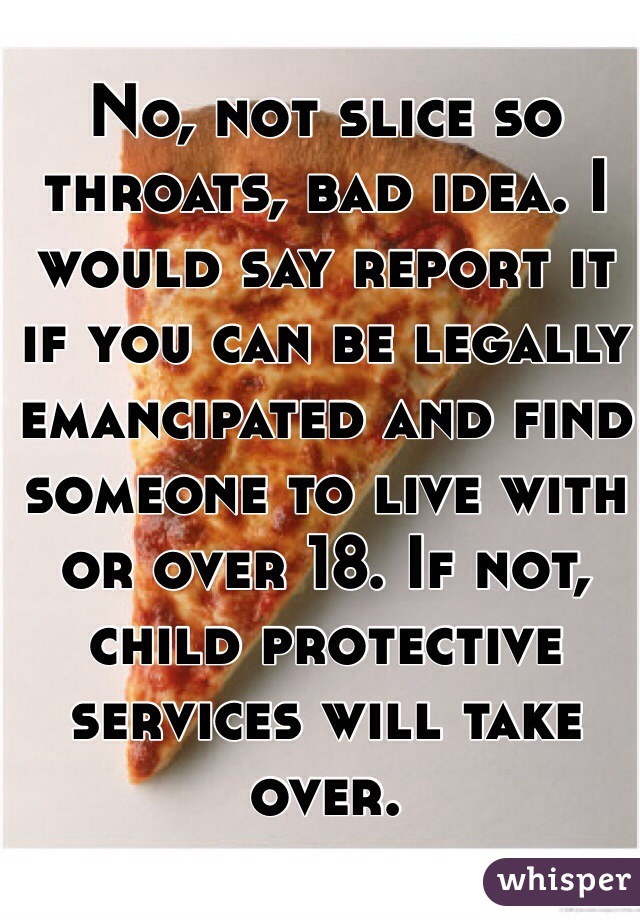 No, not slice so throats, bad idea. I would say report it if you can be legally emancipated and find someone to live with or over 18. If not, child protective services will take over. 