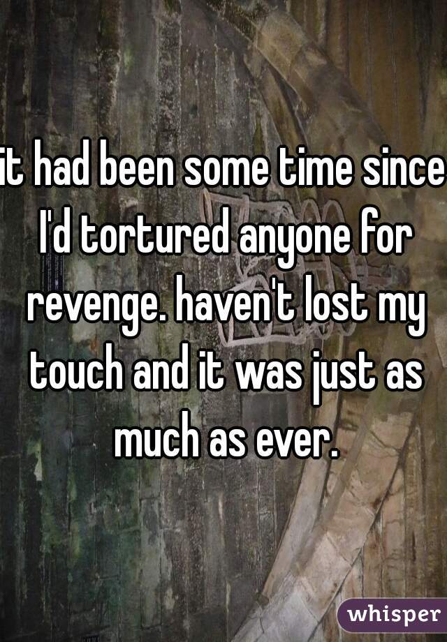 it had been some time since I'd tortured anyone for revenge. haven't lost my touch and it was just as much as ever.