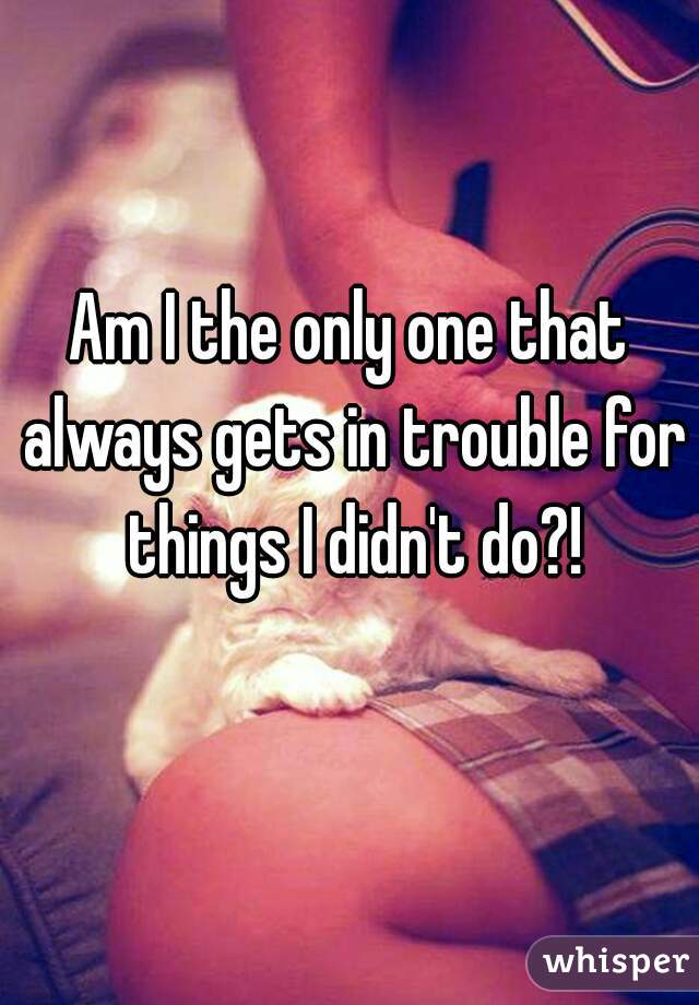 Am I the only one that always gets in trouble for things I didn't do?!