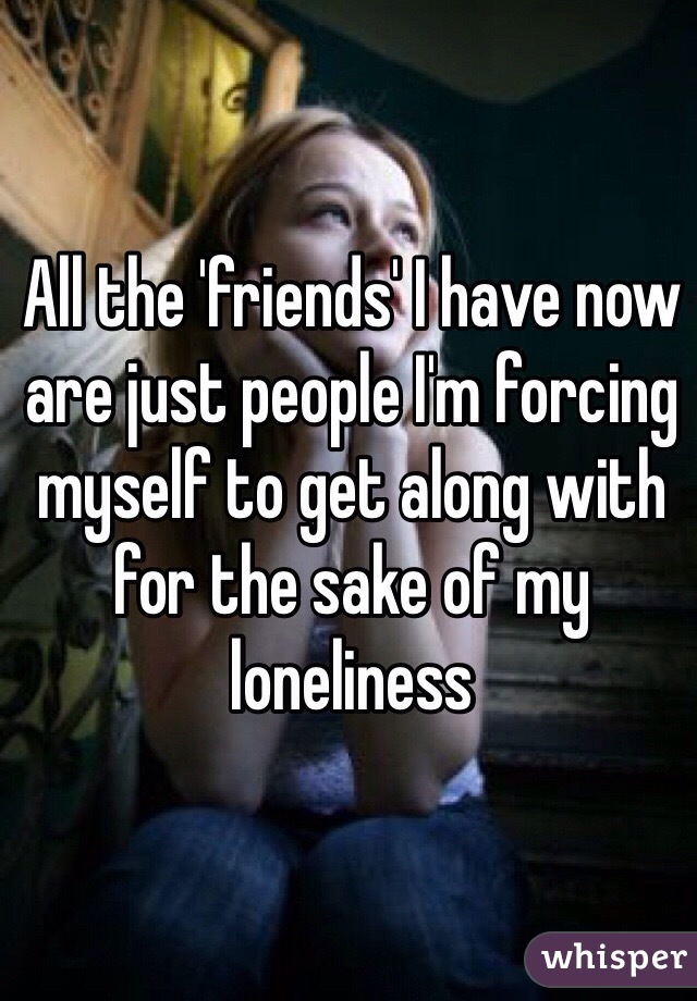 All the 'friends' I have now are just people I'm forcing myself to get along with for the sake of my loneliness 