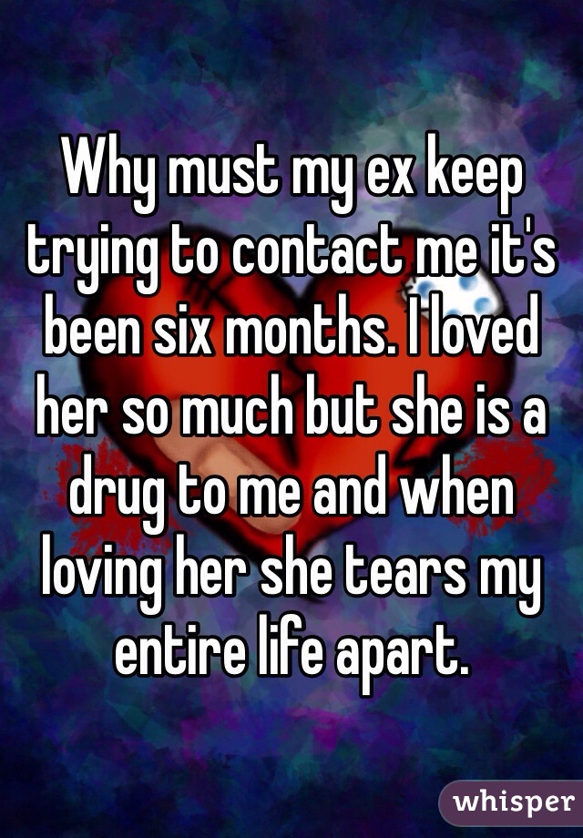 Why must my ex keep trying to contact me it's been six months. I loved her so much but she is a drug to me and when loving her she tears my entire life apart. 