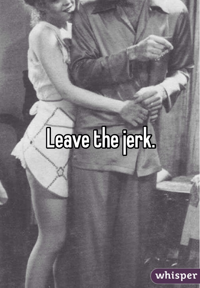 Leave the jerk. 