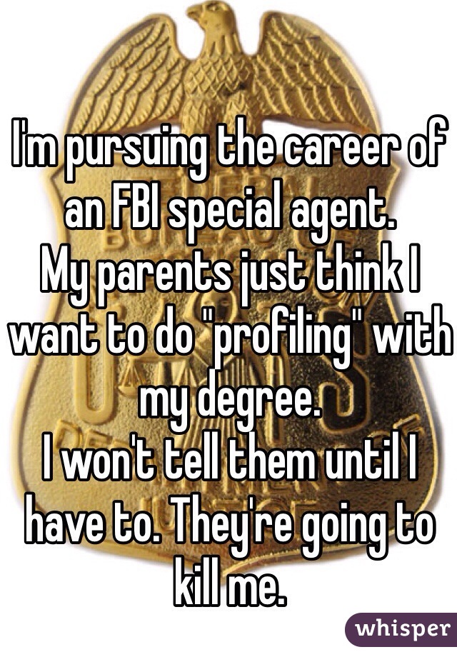 I'm pursuing the career of an FBI special agent. 
My parents just think I want to do "profiling" with my degree. 
I won't tell them until I have to. They're going to kill me. 