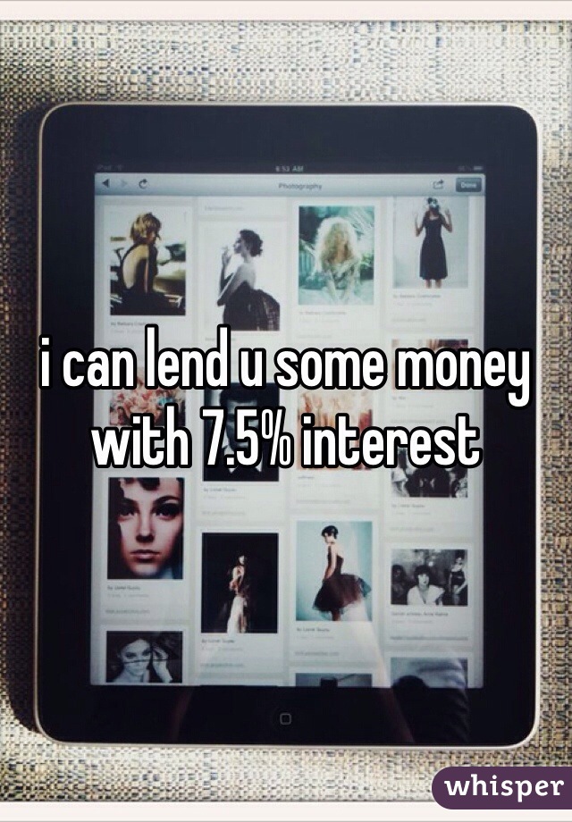 i can lend u some money with 7.5% interest