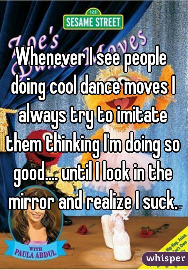Whenever I see people doing cool dance moves I always try to imitate them thinking I'm doing so good.... until I look in the mirror and realize I suck.