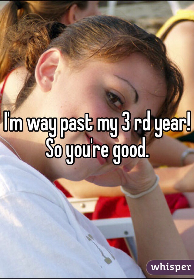 I'm way past my 3 rd year! So you're good. 