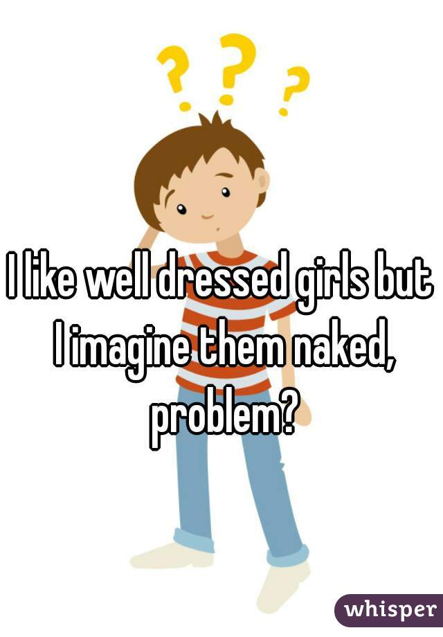 I like well dressed girls but I imagine them naked, problem?