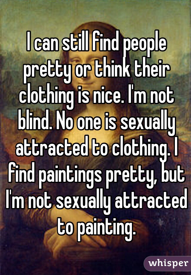 I can still find people pretty or think their clothing is nice. I'm not blind. No one is sexually attracted to clothing. I find paintings pretty, but I'm not sexually attracted to painting.