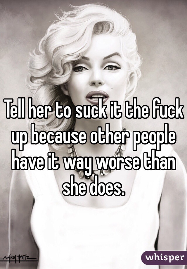 Tell her to suck it the fuck up because other people have it way worse than she does. 