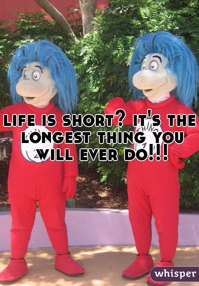 life is short? it's the longest thing you will ever do!!!