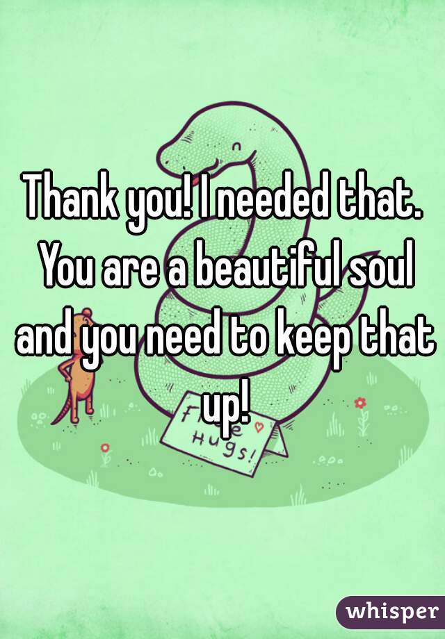 Thank you! I needed that. You are a beautiful soul and you need to keep that up!