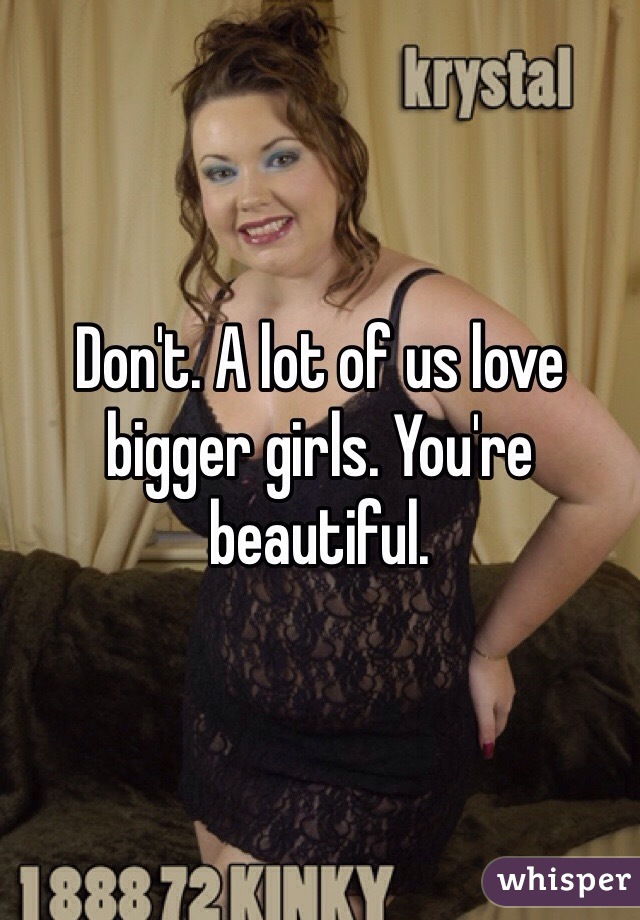 Don't. A lot of us love bigger girls. You're beautiful. 