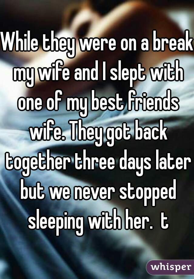 While they were on a break my wife and I slept with one of my best friends wife. They got back together three days later but we never stopped sleeping with her.  t