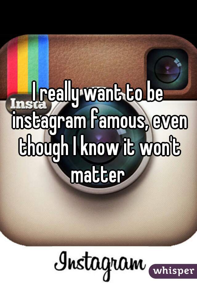 I really want to be instagram famous, even though I know it won't matter 