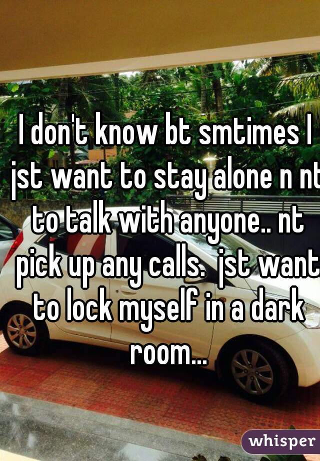 I don't know bt smtimes I jst want to stay alone n nt to talk with anyone.. nt pick up any calls.  jst want to lock myself in a dark room...