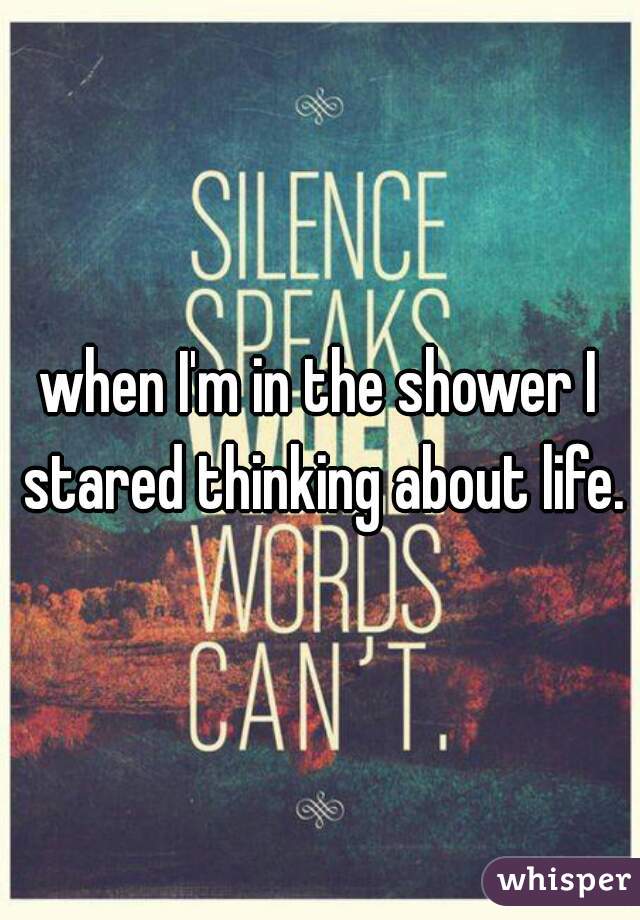 when I'm in the shower I stared thinking about life.