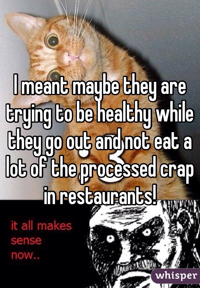 I meant maybe they are trying to be healthy while they go out and not eat a lot of the processed crap in restaurants! 