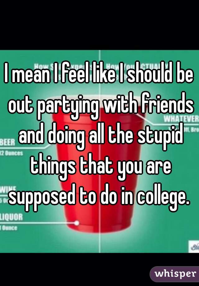 I mean I feel like I should be out partying with friends and doing all the stupid things that you are supposed to do in college. 