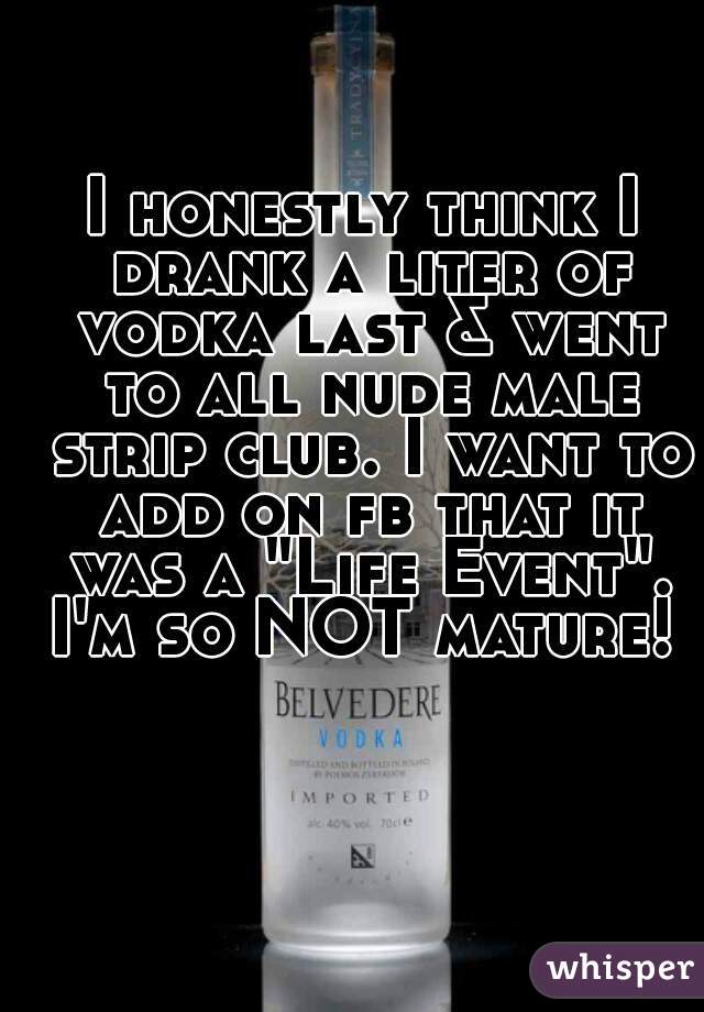 I honestly think I drank a liter of vodka last & went to all nude male strip club. I want to add on fb that it was a "Life Event". I'm so NOT mature! 