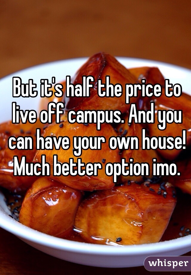 But it's half the price to live off campus. And you can have your own house! Much better option imo. 