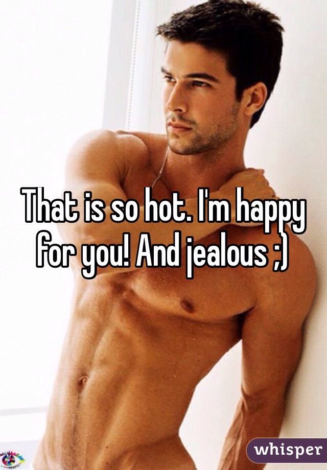 That is so hot. I'm happy for you! And jealous ;)
