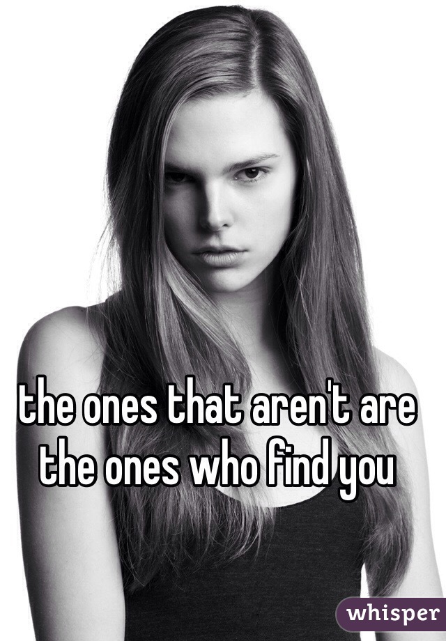 the ones that aren't are the ones who find you 