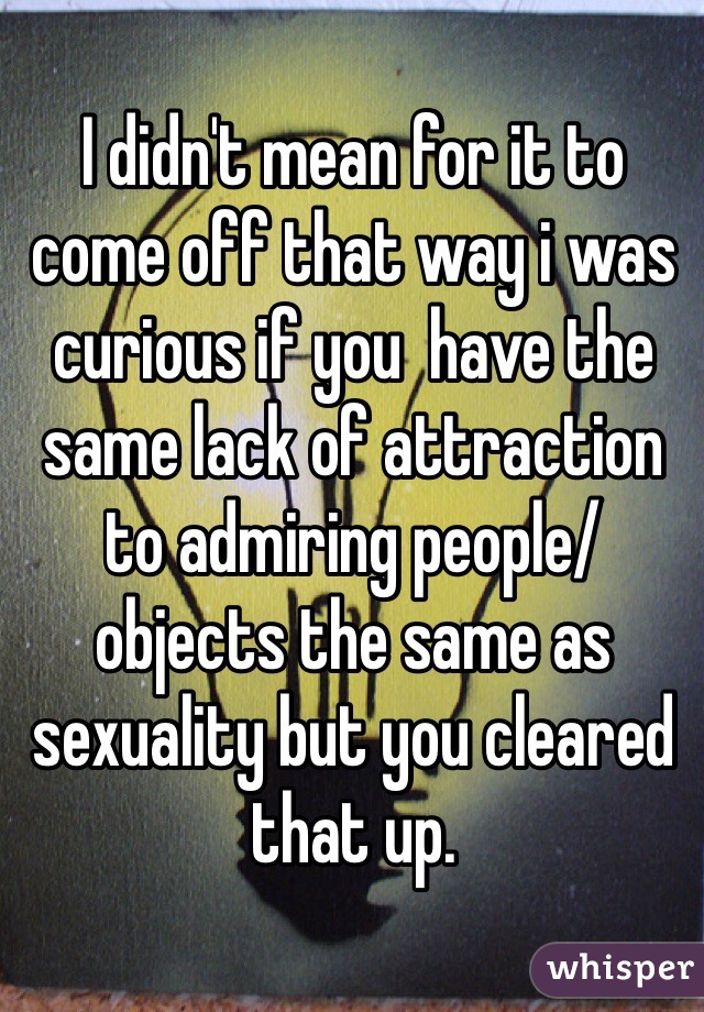 I didn't mean for it to come off that way i was curious if you  have the same lack of attraction to admiring people/objects the same as sexuality but you cleared that up.