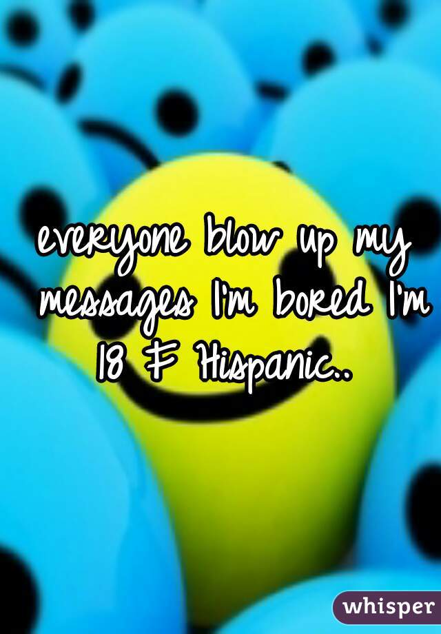 everyone blow up my messages I'm bored I'm 18 F Hispanic.. 