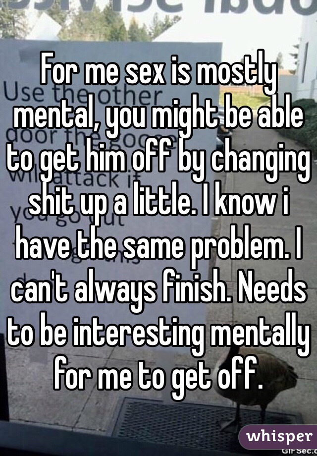 For me sex is mostly mental, you might be able to get him off by changing shit up a little. I know i have the same problem. I can't always finish. Needs to be interesting mentally for me to get off. 