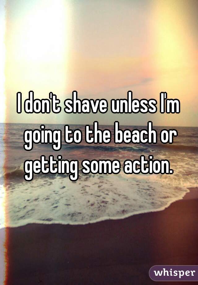 I don't shave unless I'm going to the beach or getting some action. 